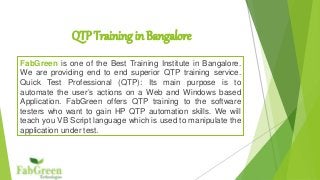 QTP Training in Bangalore
FabGreen is one of the Best Training Institute in Bangalore.
We are providing end to end superior QTP training service.
Quick Test Professional (QTP): Its main purpose is to
automate the user’s actions on a Web and Windows based
Application. FabGreen offers QTP training to the software
testers who want to gain HP QTP automation skills. We will
teach you VB Script language which is used to manipulate the
application under test.
 