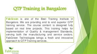 QTP Training in Bangalore 
FabGreen is one of the Best Training Institute in 
Bangalore. We are providing end to end superior QTP 
training service. The course content is designed fully 
based on real time projects. This training helps for 
implementation of Quality & management Standards, 
serving both the manufacturing and service sectors. 
FabGreen Technologies brings a fresh and innovative 
approach to QTP Training services. 
 
