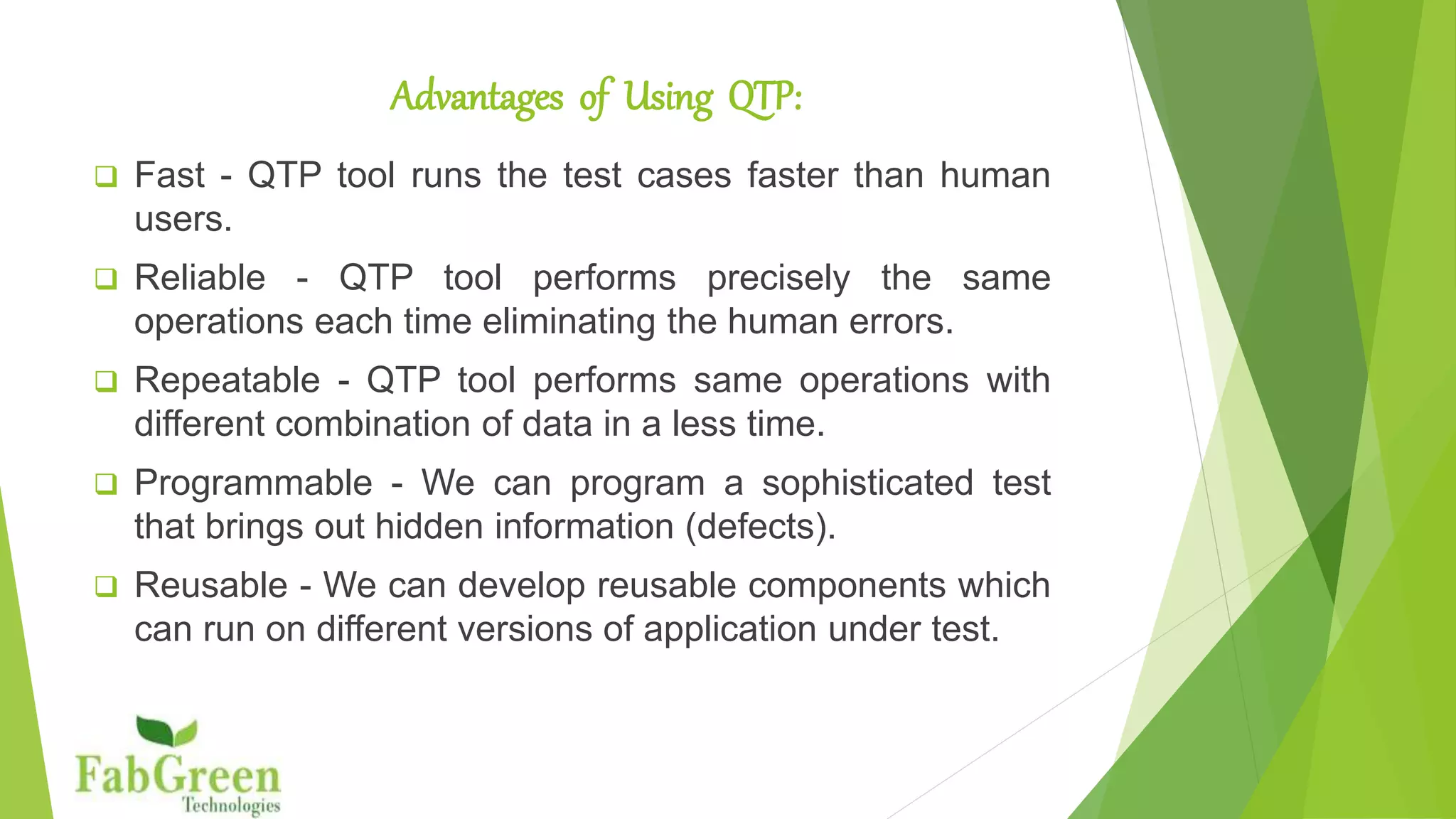 Advantages of Using QTP
 Regression Testing - QTP tool makes it easy to conduct
regression test.
 Enabling 24x7 testing - Test can be schedule and supports
unattended recovery.
 Robust verification -Support Robust verification mechanism
than other testing tools.
 Improve software quality by increasing test coverage
 The scripts can run unattended on any device
 The tests can be run multiple times with different sets of data
 