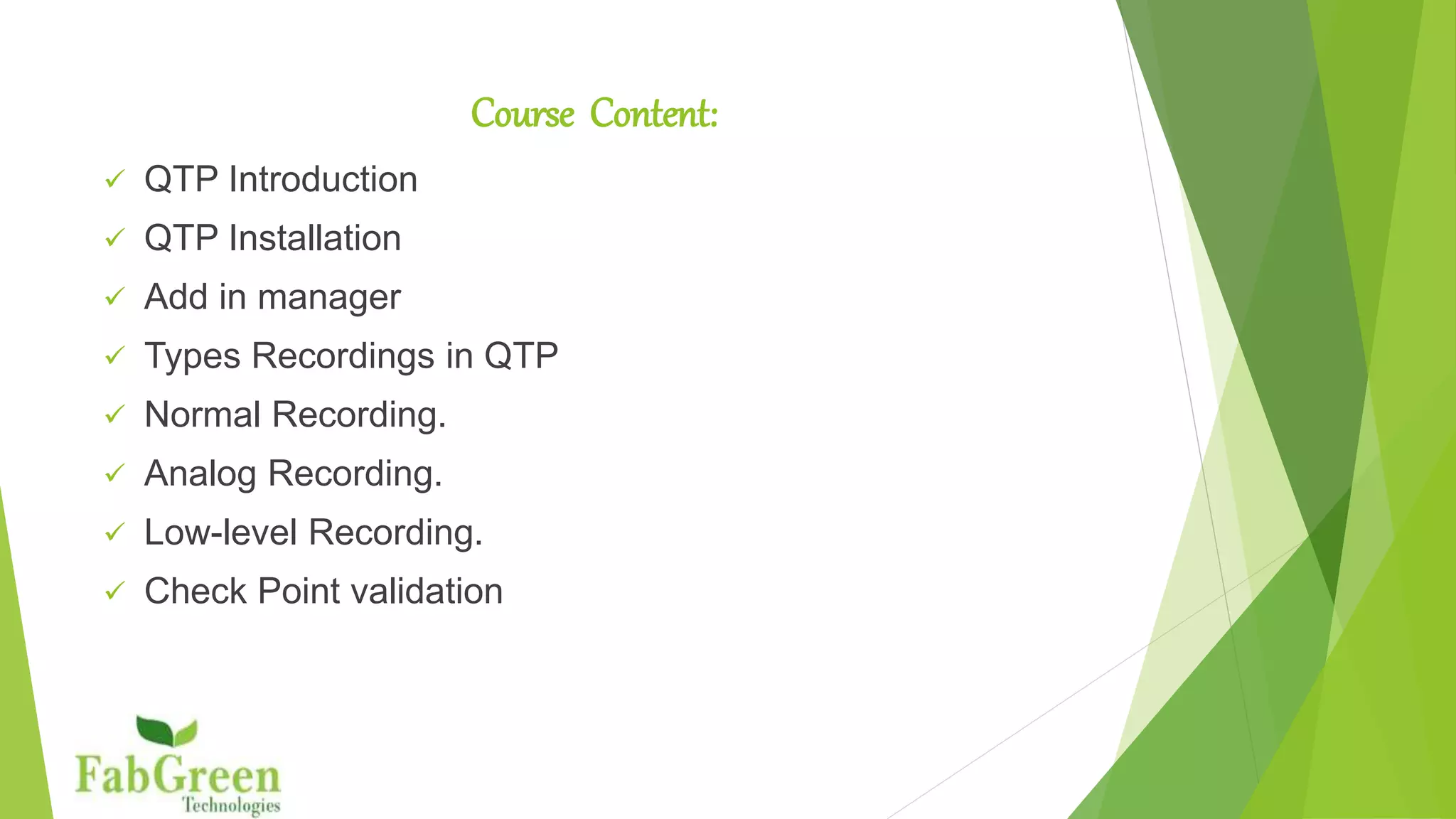 Course Content
 QTP Introduction
 QTP Installation
 Add in manager
 Types Recordings in QTP
 Normal Recording.
 Analog Recording.
 Low-level Recording.
 Check Point validation
 