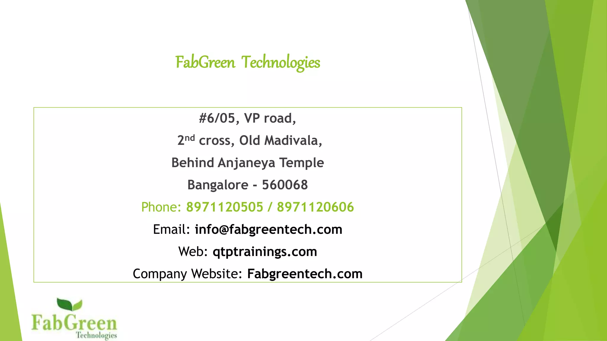 FabGreen Technologies
#6/05, VP road,
2nd cross, Old Madivala,
 Land Marks: 1. Opposite to Total Mall
 Land Marks: 2. Behind Anjaneya Temple
 Bangalore - 560068
Phone: 8971120505 / 8971120606
Email: info@fabgreentech.com
Web: qtptrainings.com
Company Website: Fabgreentech.com
 