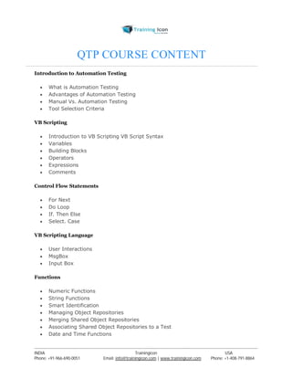 QTP COURSE CONTENT 
Introduction to Automation Testing 
 What is Automation Testing 
 Advantages of Automation Testing 
 Manual Vs. Automation Testing 
 Tool Selection Criteria 
VB Scripting 
 Introduction to VB Scripting VB Script Syntax 
 Variables 
 Building Blocks 
 Operators 
 Expressions 
 Comments 
Control Flow Statements 
 For Next 
 Do Loop 
 If. Then Else 
 Select. Case 
VB Scripting Language 
 User Interactions 
 MsgBox 
 Input Box 
Functions 
 Numeric Functions 
 String Functions 
 Smart Identification 
 Managing Object Repositories 
 Merging Shared Object Repositories 
 Associating Shared Object Repositories to a Test 
 Date and Time Functions 
----------------------------------------------------------------------------------------------------------------------------------------------------------------------------------------------- 
INDIA Trainingicon USA 
Phone: +91-966-690-0051 Email: info@trainingicon.com | www.trainingicon.com Phone: +1-408-791-8864 
 