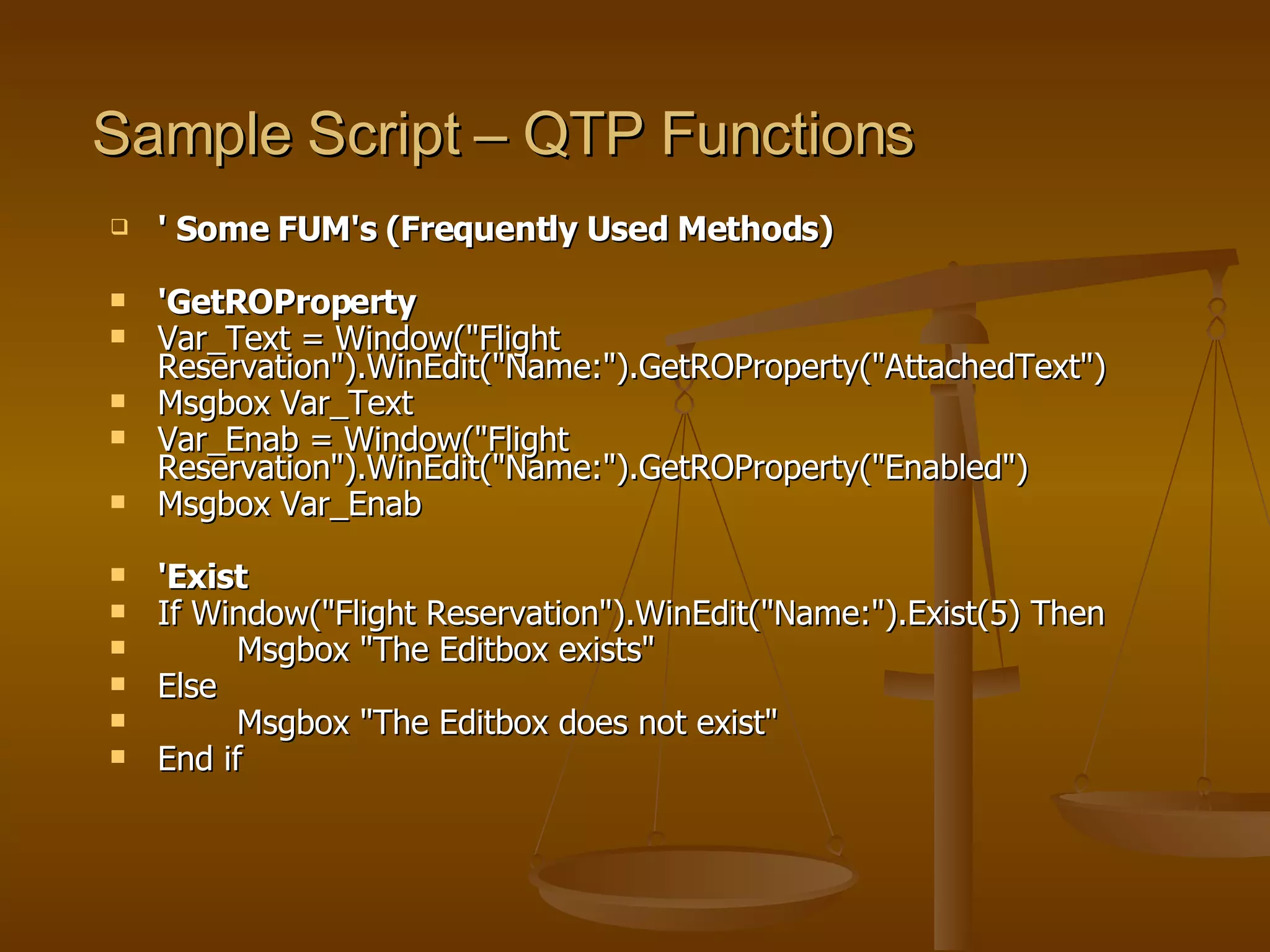 Sample Script – QTP Functions ' Some FUM's (Frequently Used Methods)  'GetROProperty Var_Text = Window("Flight Reservation").WinEdit("Name:").GetROProperty("AttachedText") Msgbox Var_Text Var_Enab = Window("Flight Reservation").WinEdit("Name:").GetROProperty("Enabled") Msgbox Var_Enab 'Exist If Window("Flight Reservation").WinEdit("Name:").Exist(5) Then Msgbox "The Editbox exists" Else Msgbox "The Editbox does not exist" End if 