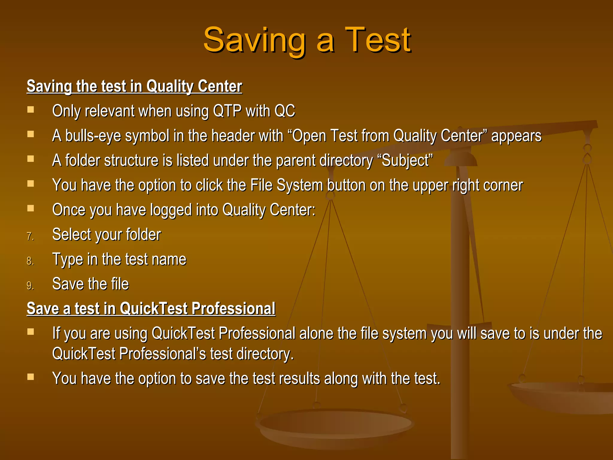 Saving a Test Saving the test in Quality Center Only relevant when using QTP with QC A bulls-eye symbol in the header with “Open Test from Quality Center” appears A folder structure is listed under the parent directory “Subject” You have the option to click the File System button on the upper right corner Once you have logged into Quality Center: Select your folder Type in the test name Save the file Save a test in QuickTest Professional If you are using QuickTest Professional alone the file system you will save to is under the QuickTest Professional’s test directory. You have the option to save the test results along with the test. 