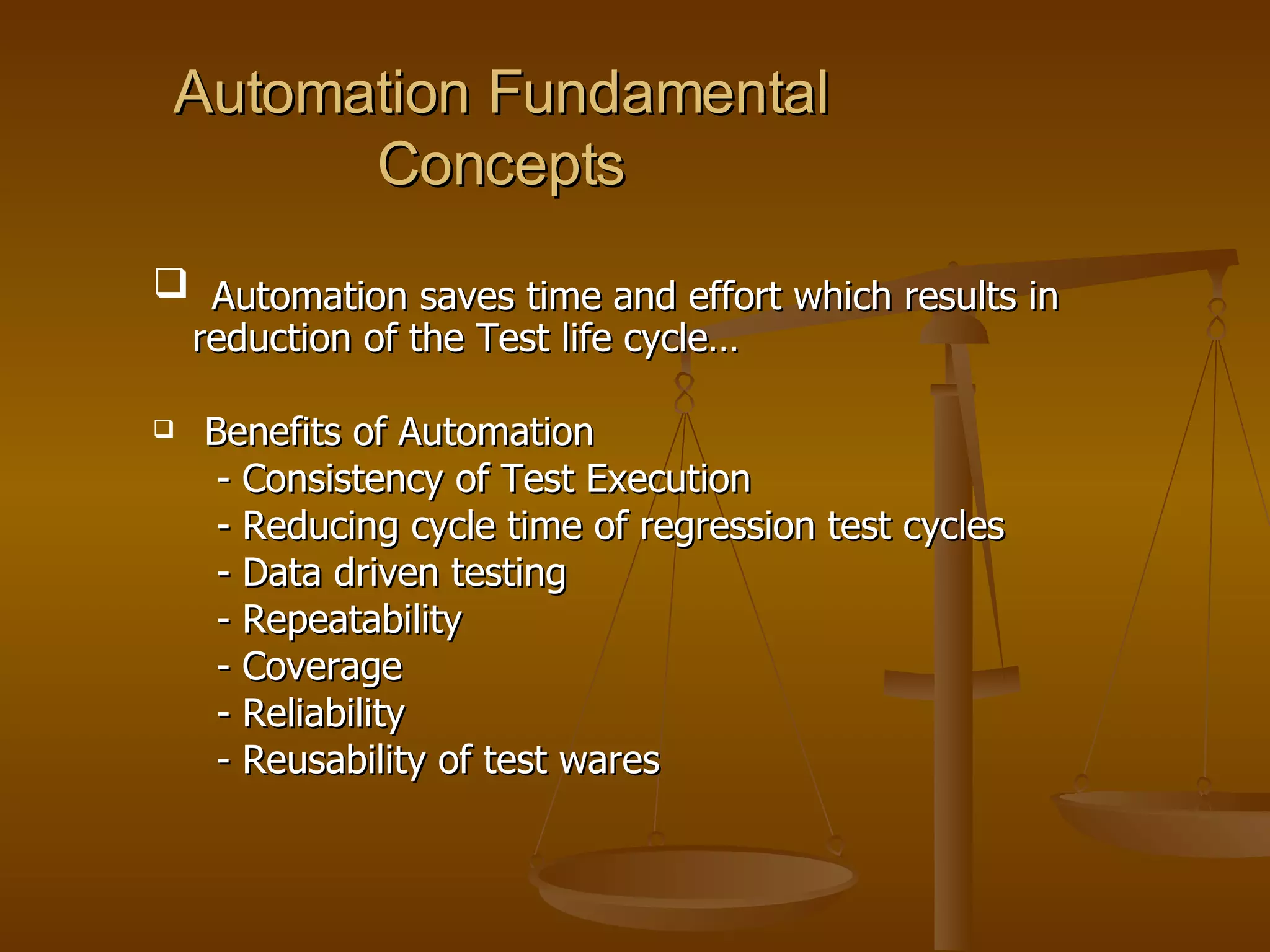 Automation Fundamental Concepts Automation saves time and effort which results in reduction of the Test life cycle… Benefits of Automation - Consistency of Test Execution - Reducing cycle time of regression test cycles - Data driven testing - Repeatability - Coverage - Reliability - Reusability of test wares 