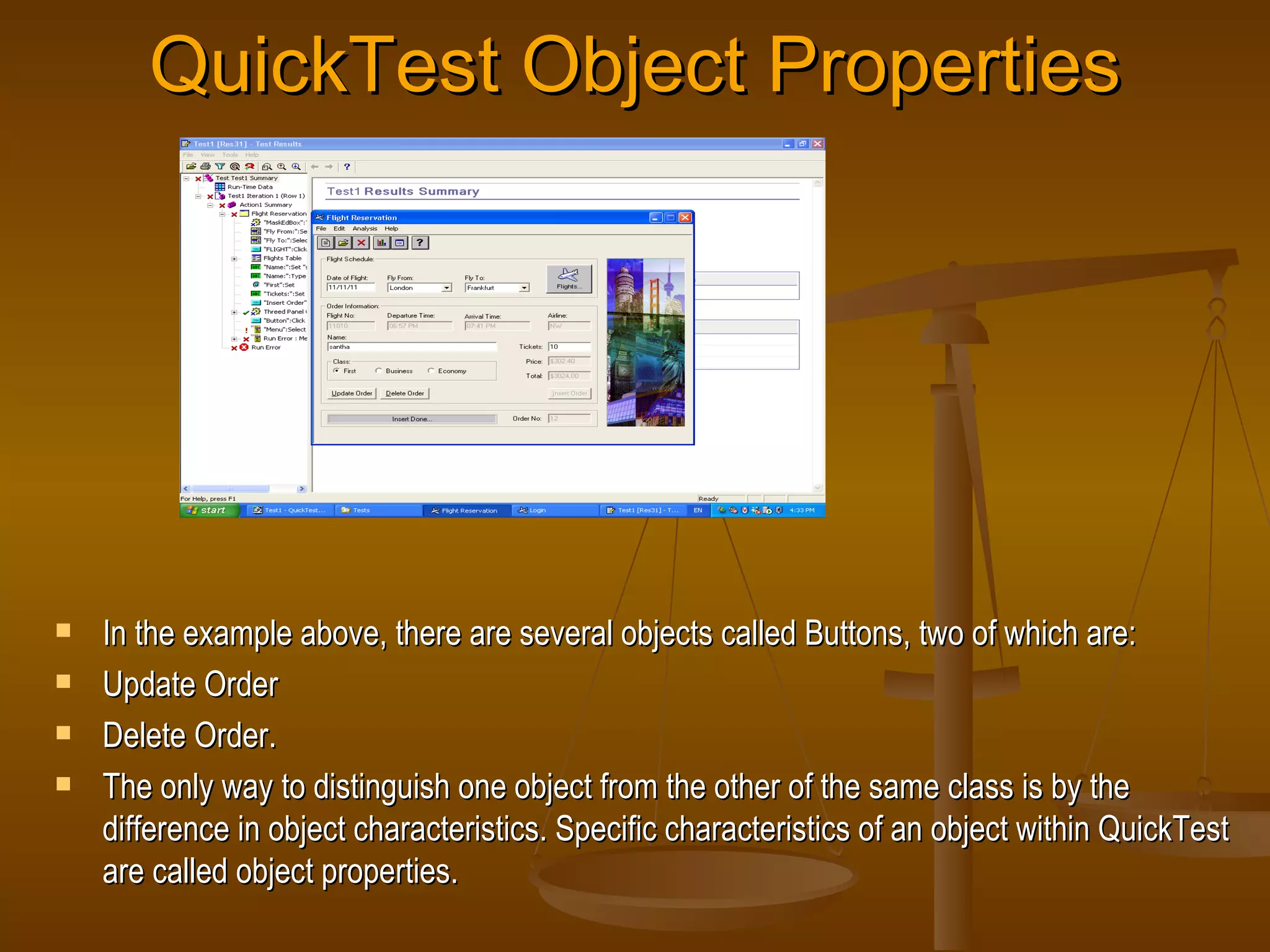 QuickTest Object Properties In the example above, there are several objects called Buttons, two of which are: Update Order Delete Order. The only way to distinguish one object from the other of the same class is by the difference in object characteristics. Specific characteristics of an object within QuickTest are called object properties. 