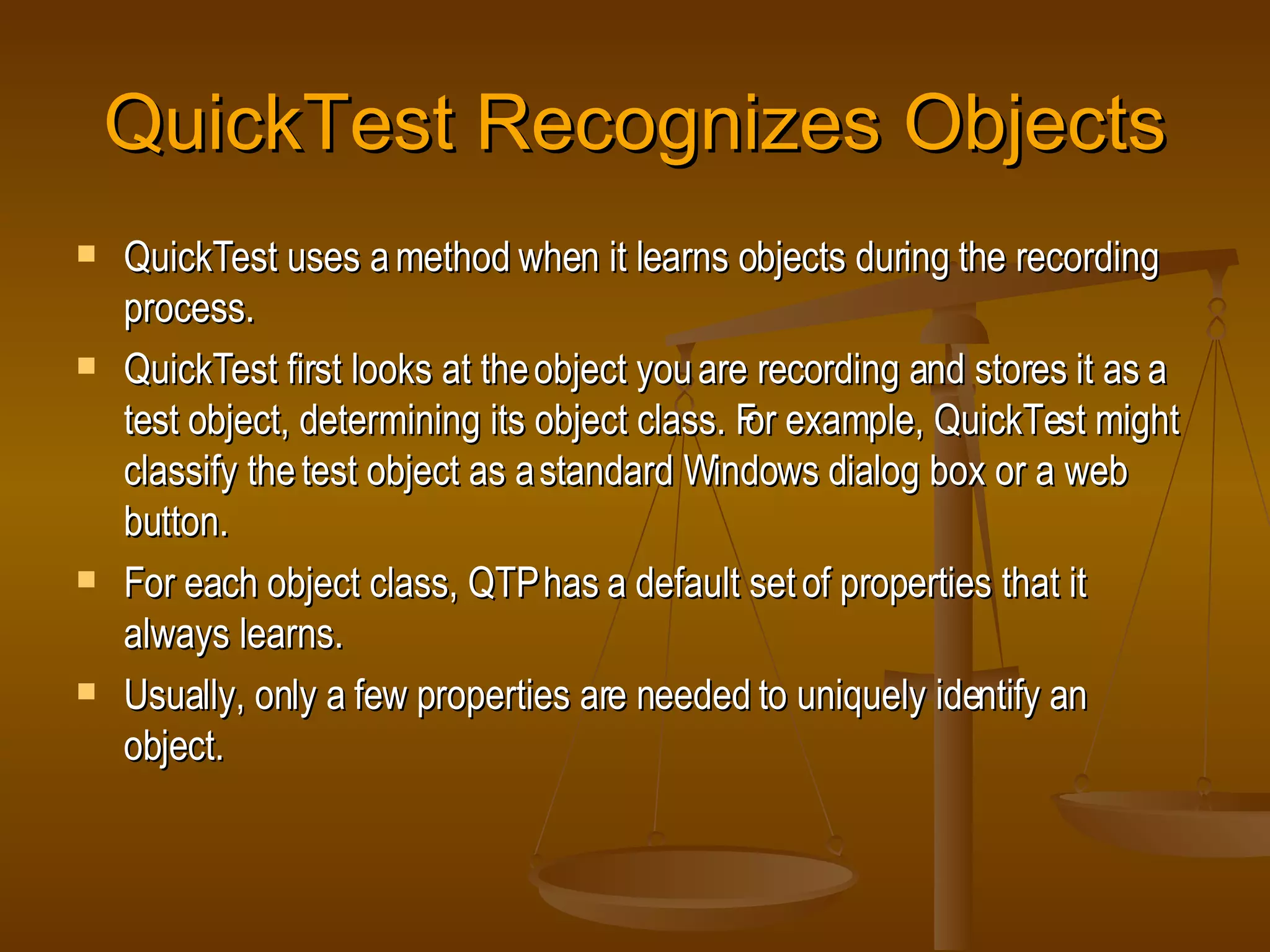 QuickTest Recognizes Objects QuickTest uses a method when it learns objects during the recording process. QuickTest first looks at the object you are recording and stores it as a test object, determining its object class. For example, QuickTest might classify the test object as a standard Windows dialog box or a web button. For each object class, QTP has a default set of properties that it always learns. Usually, only a few properties are needed to uniquely identify an object. 