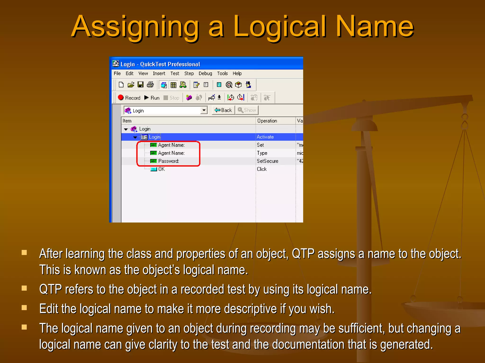 Assigning a Logical Name After learning the class and properties of an object, QTP assigns a name to the object. This is known as the object’s logical name. QTP refers to the object in a recorded test by using its logical name. Edit the logical name to make it more descriptive if you wish. The logical name given to an object during recording may be sufficient, but changing a logical name can give clarity to the test and the documentation that is generated. 