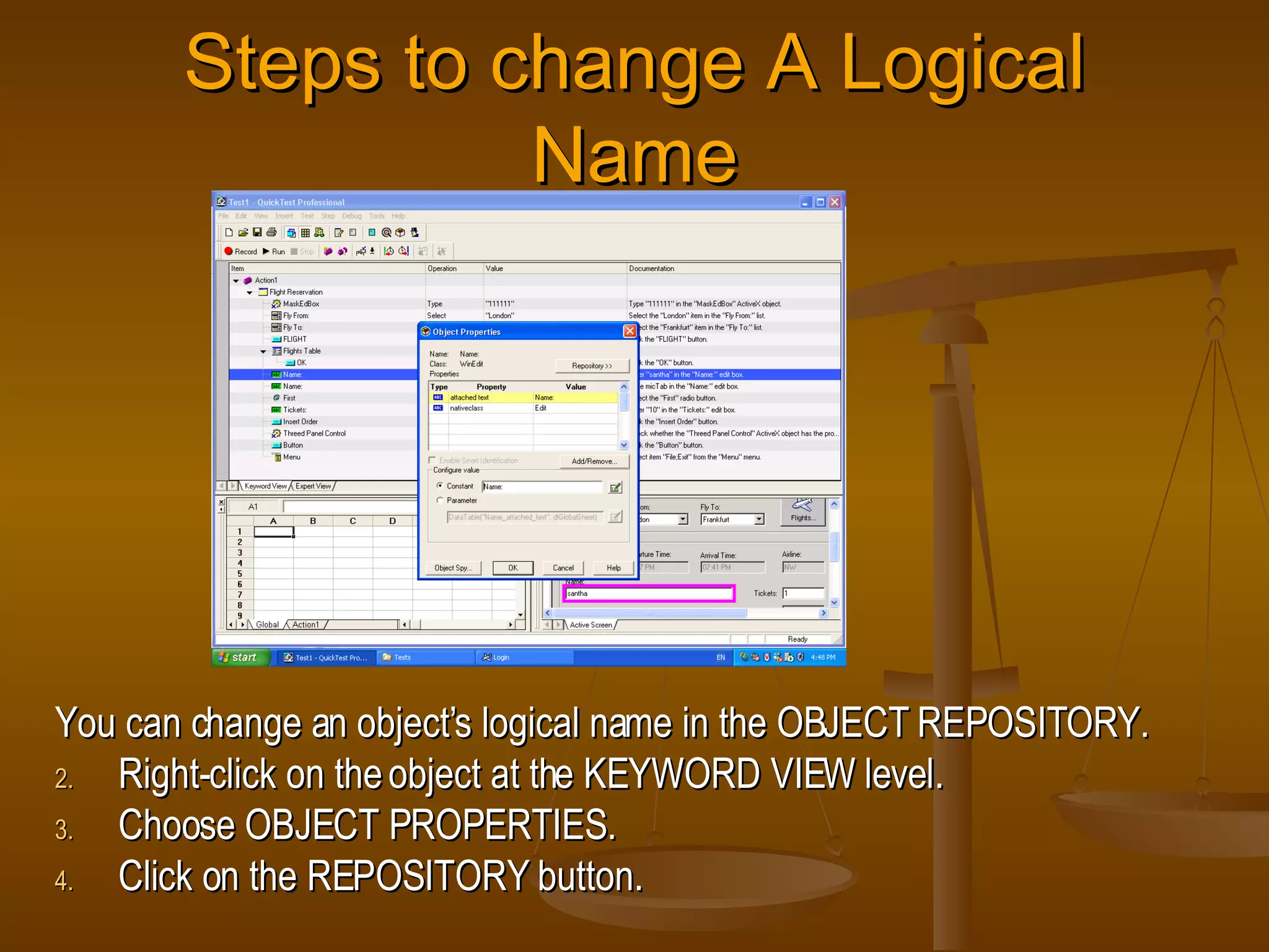 Steps to change A Logical Name You can change an object’s logical name in the OBJECT REPOSITORY. Right-click on the object at the KEYWORD VIEW level. Choose OBJECT PROPERTIES. Click on the REPOSITORY button. 