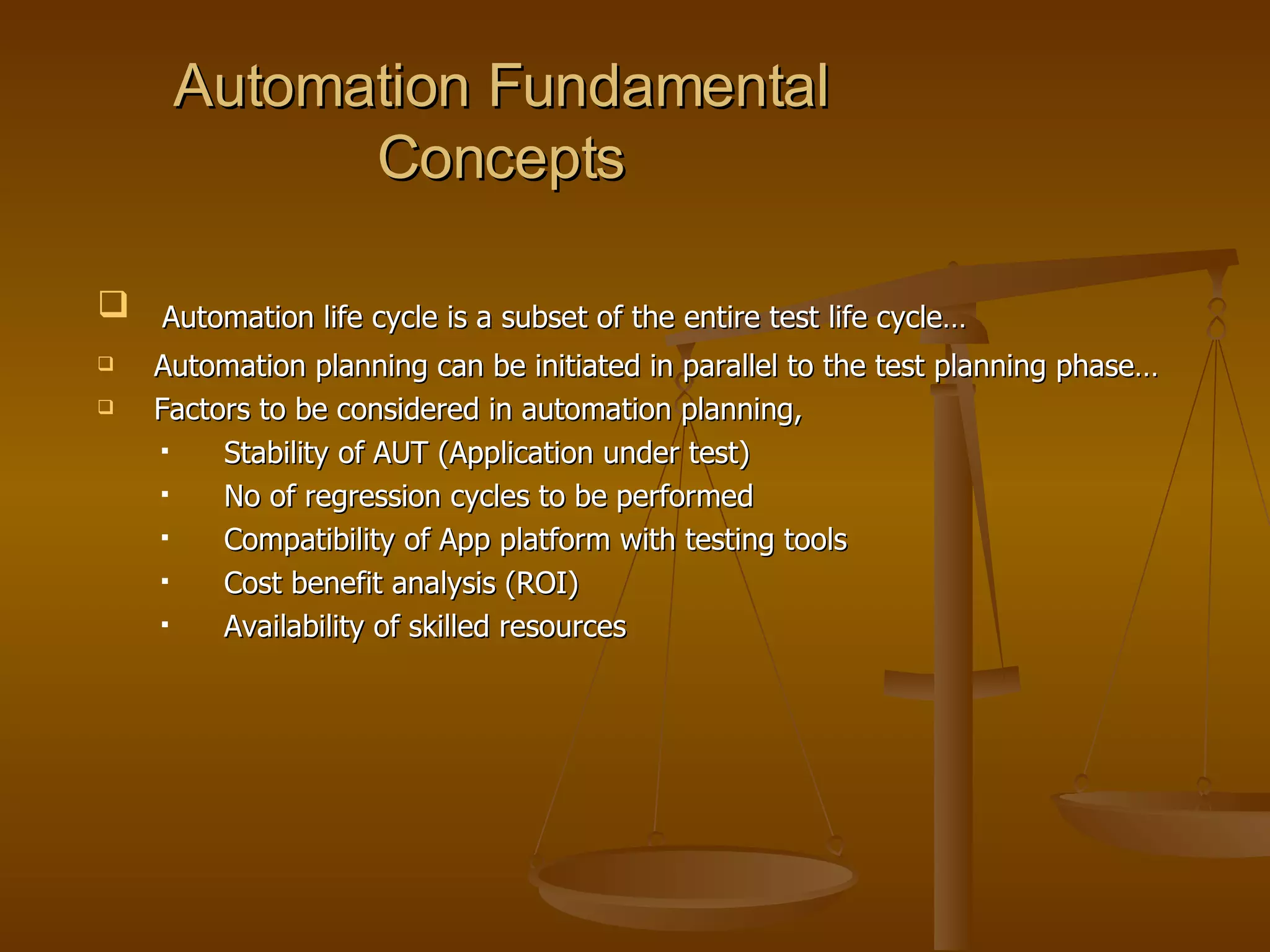 Automation Fundamental Concepts Automation life cycle is a subset of the entire test life cycle… Automation planning can be initiated in parallel to the test planning phase… Factors to be considered in automation planning, Stability of AUT (Application under test) No of regression cycles to be performed Compatibility of App platform with testing tools Cost benefit analysis (ROI) Availability of skilled resources 