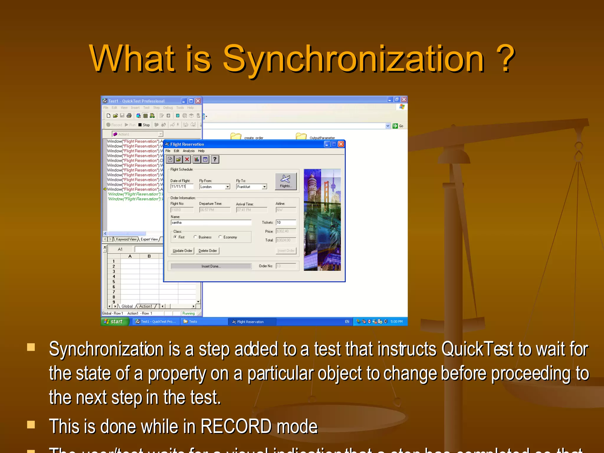 What is Synchronization ? Synchronization is a step added to a test that instructs QuickTest to wait for the state of a property on a particular object to change before proceeding to the next step in the test. This is done while in RECORD mode. The user/test waits for a visual indication that a step has completed so that the user/test can take the next step. 