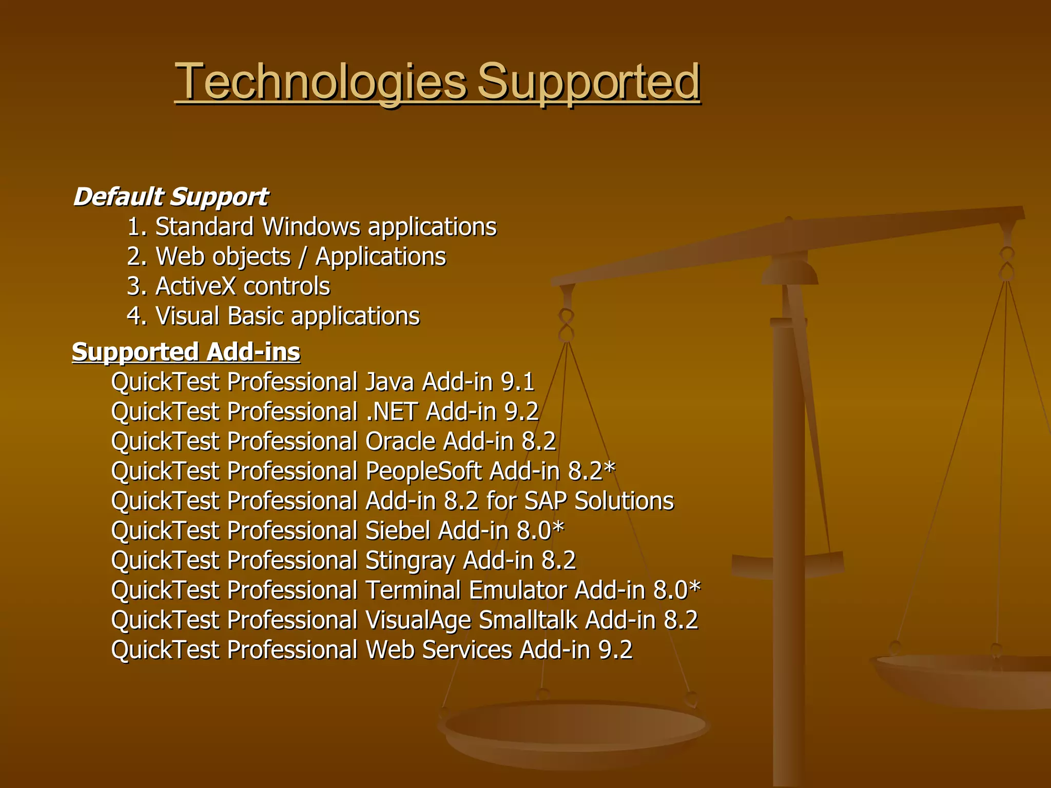Technologies Supported Default Support   1. Standard Windows applications   2. Web objects / Applications   3. ActiveX controls   4. Visual Basic applications Supported Add-ins   QuickTest Professional Java Add-in 9.1  QuickTest Professional .NET Add-in 9.2  QuickTest Professional Oracle Add-in 8.2  QuickTest Professional PeopleSoft Add-in 8.2* QuickTest Professional Add-in 8.2 for SAP Solutions QuickTest Professional Siebel Add-in 8.0* QuickTest Professional Stingray Add-in 8.2 QuickTest Professional Terminal Emulator Add-in 8.0* QuickTest Professional VisualAge Smalltalk Add-in 8.2 QuickTest Professional Web Services Add-in 9.2 