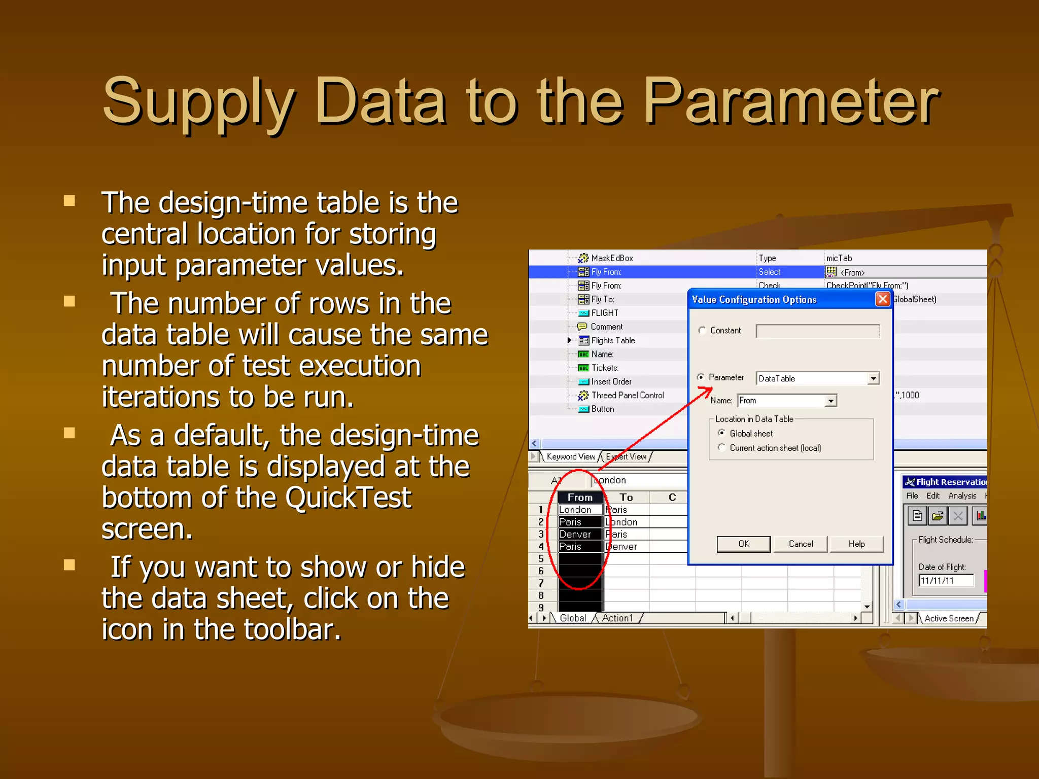 Supply Data to the Parameter The design-time table is the central location for storing input parameter values. The number of rows in the data table will cause the same number of test execution iterations to be run. As a default, the design-time data table is displayed at the bottom of the QuickTest screen. If you want to show or hide the data sheet, click on the icon in the toolbar. 