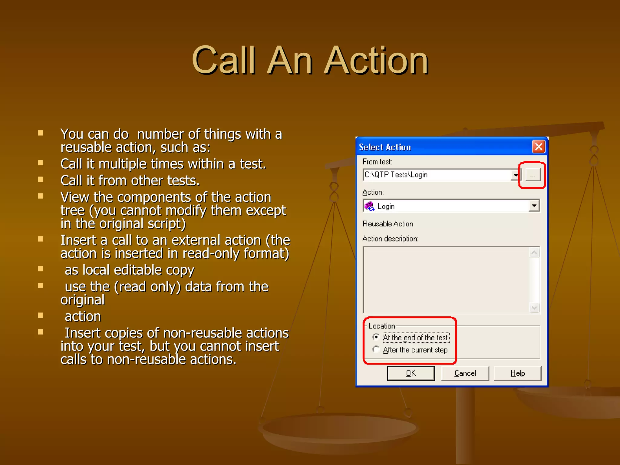 Call An Action You can do  number of things with a reusable action, such as: Call it multiple times within a test. Call it from other tests. View the components of the action tree (you cannot modify them except in the original script) Insert a call to an external action (the action is inserted in read-only format) as local editable copy use the (read only) data from the original  action Insert copies of non-reusable actions into your test, but you cannot insert calls to non-reusable actions. 