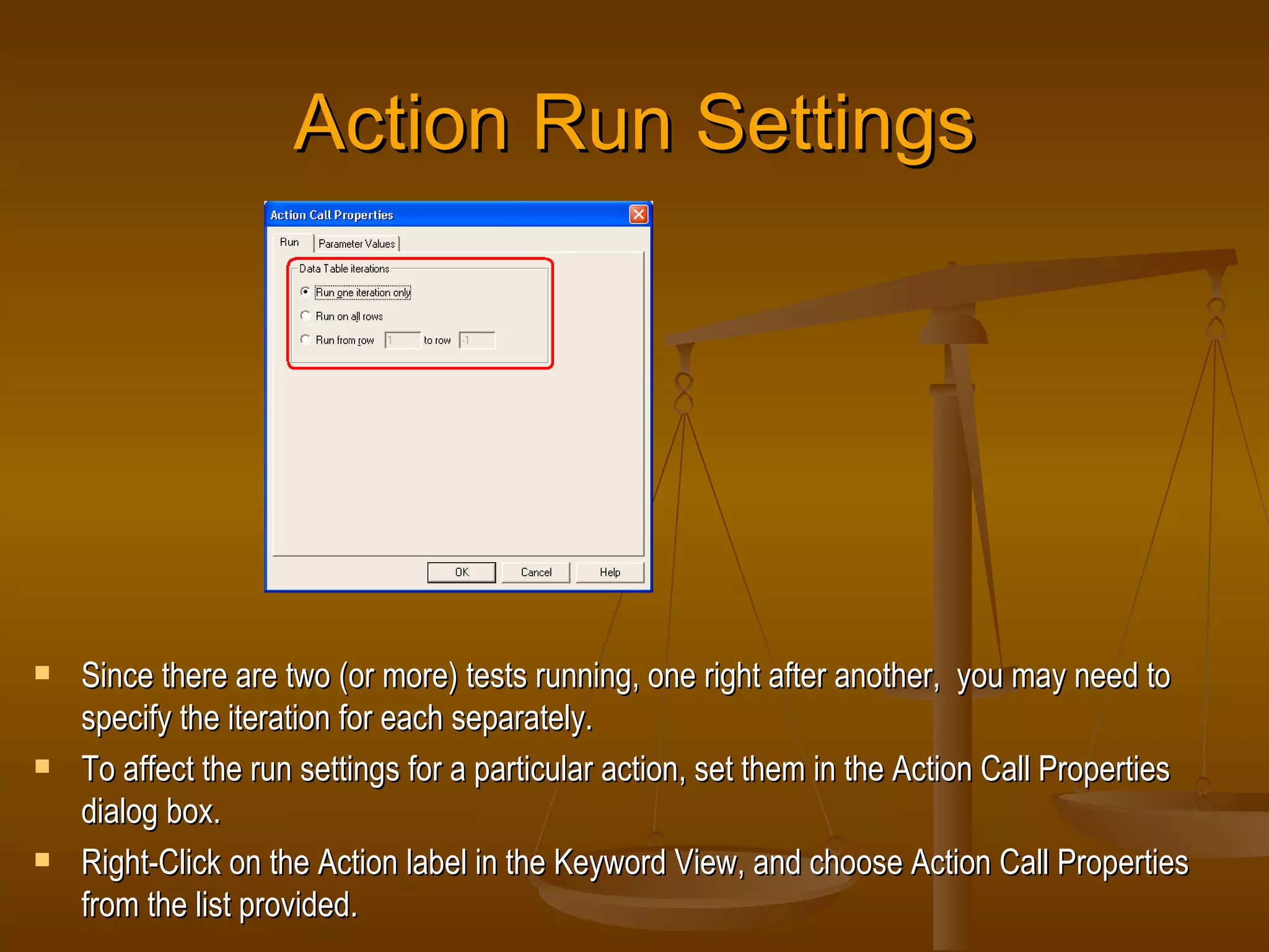 Action Run Settings Since there are two (or more) tests running, one right after another,  you may need to specify the iteration for each separately. To affect the run settings for a particular action, set them in the Action Call Properties dialog box. Right-Click on the Action label in the Keyword View, and choose Action Call Properties from the list provided. 