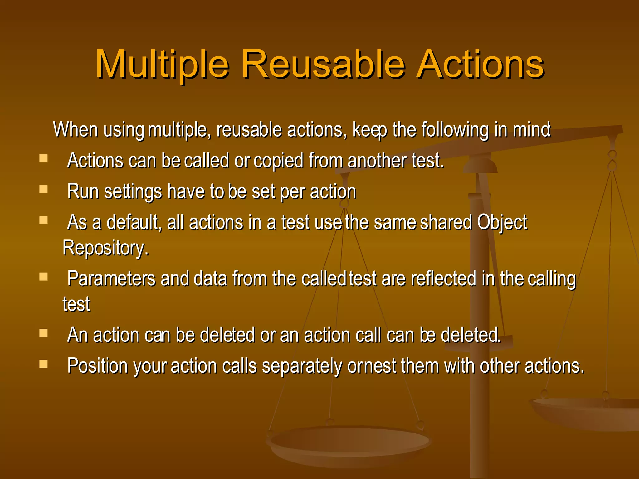 Multiple Reusable Actions When using multiple, reusable actions, keep the following in mind: Actions can be called or copied from another test. Run settings have to be set per action As a default, all actions in a test use the same shared Object Repository. Parameters and data from the called test are reflected in the calling test An action can be deleted or an action call can be deleted. Position your action calls separately or nest them with other actions. 