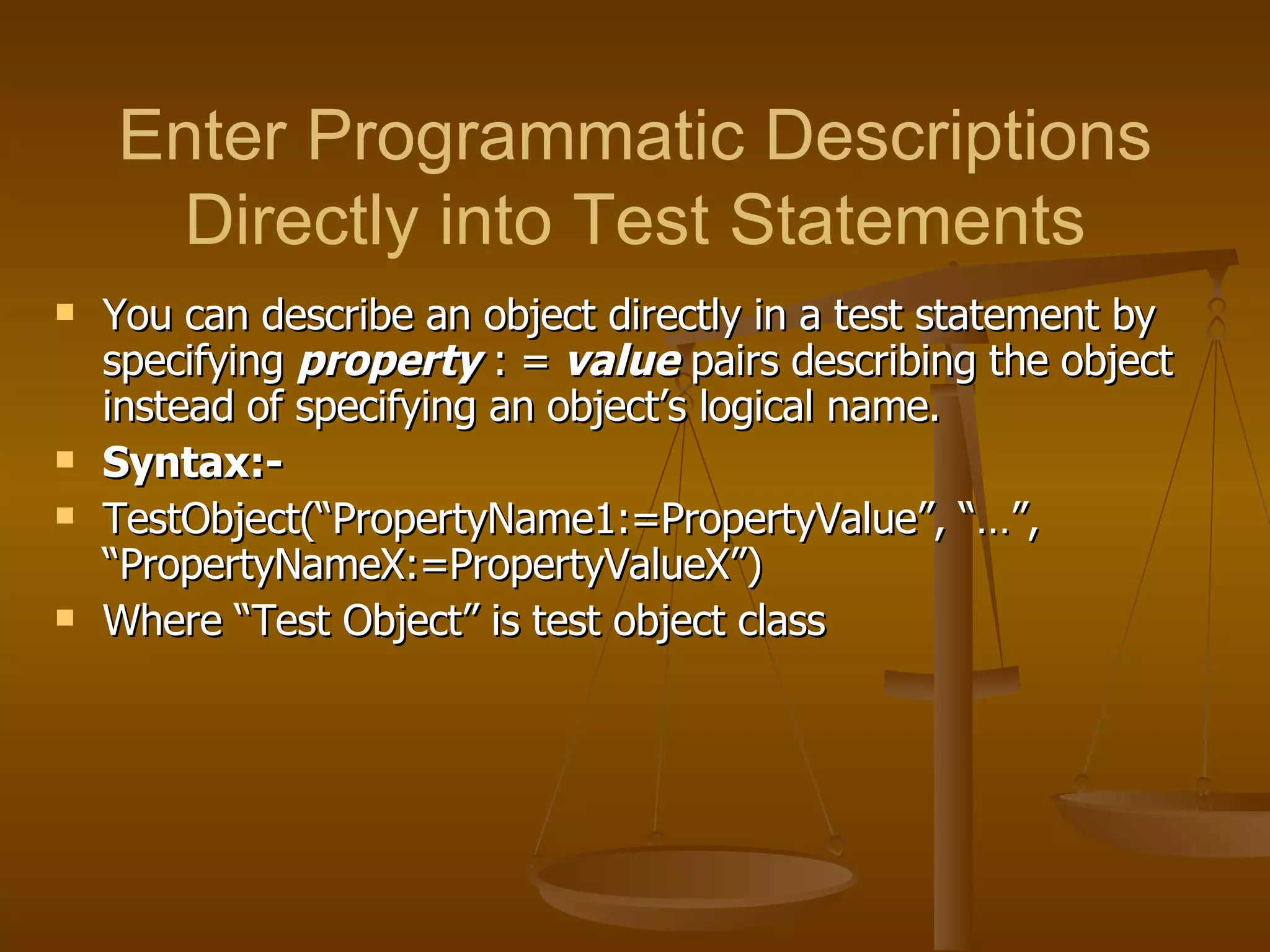 You can describe an object directly in a test statement by specifying  property   : =  value  pairs describing the object instead of specifying an object’s logical name. Syntax:-  TestObject(“PropertyName1:=PropertyValue”, “…”, “PropertyNameX:=PropertyValueX”) Where “Test Object” is test object class Enter Programmatic Descriptions Directly into Test Statements 