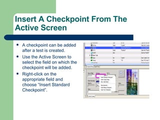Insert A Checkpoint From The Active Screen A checkpoint can be added after a test is created. Use the Active Screen to select the field on which the checkpoint will be added. Right-click on the appropriate field and choose “Insert Standard Checkpoint”. 