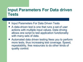 Input Parameters For Data driven Tests Input Parameters For Data Driven Tests A data-driven test is one that runs a set of user actions with multiple input values. Data driving allows one script to test application functionality with many sets of data. Automated data driven testing frees you to perform more tests, thus increasing test coverage. Speed, repeatability, free resources to do other kinds of quality control. 