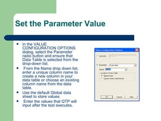 Set the Parameter Value In the VALUE CONFIGURATION OPTIONS dialog, select the Parameter radio button and ensure that Data Table is selected from the drop-down list. From the Name drop down list, enter a unique column name to create a new column in your data table or choose an existing column name from the data table. Use the default Global data sheet to store values. Enter the values that QTP will input after the test executes. 
