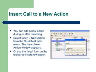 Insert Call to a New Action You can add a new action during or after recording. Select Insert ? New Action from the QuickTest main menu. The Insert New Action window appears. Or use the “lego” icon on the toolbar to insert new action. 