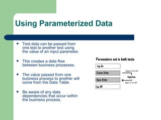 Using Parameterized Data Test data can be passed from one test to another test using the value of an input parameter. This creates a data flow between business processes. The value passed from one business process to another will come from the Data Table. Be aware of any data dependencies that occur within the business process. 