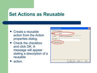Set Actions as Reusable Create a reusable action from the Action properties dialog. Check the checkbox and click OK. A message will appear stating a description of a reusable action. 