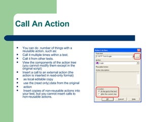Call An Action You can do  number of things with a reusable action, such as: Call it multiple times within a test. Call it from other tests. View the components of the action tree (you cannot modify them except in the original script) Insert a call to an external action (the action is inserted in read-only format) as local editable copy use the (read only) data from the original  action Insert copies of non-reusable actions into your test, but you cannot insert calls to non-reusable actions. 