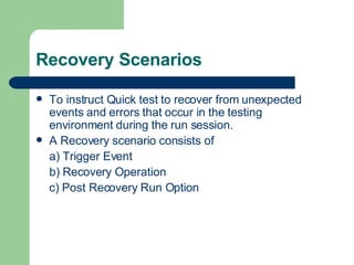 Recovery Scenarios To instruct Quick test to recover from unexpected events and errors that occur in the testing environment during the run session. A Recovery scenario consists of a) Trigger Event b) Recovery Operation c) Post Recovery Run Option 