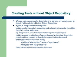 Creating Tests without Object Repository We can use programmatic descriptions to perform an operation on an object that is not stored in the Object Repository. Types of Programmatic descriptions a) We can list the set of properties and values that describe the object directly in a test statement. e.g: Dialog(“name:=Login”).WinEdit(“attachedtext:=agentname”).Set”impetus” b) We can add a collection of properties and values to a description object and then enter the description object in the statement. Set myobject=Description.Create() myobject(“attachedtext”).value:=“agentname” myobject(“html tag”).value:=“a” Dialog(“name:=Login”).WinEdit (myobject).Set”impetus” 
