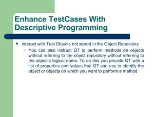 Interact with Test Objects not stored in the Object Repository You can also instruct QT to perform methods on objects without referring to the object repository without referring to the object’s logical name. To do this you provide QT with a list of properties and values that QT can use to identify the object or objects on which you want to perform a method Enhance TestCases With Descriptive Programming 