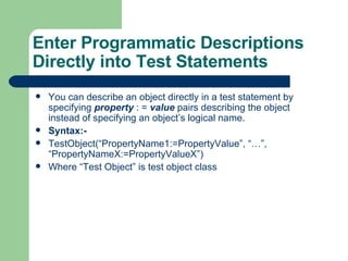 You can describe an object directly in a test statement by specifying  property   : =  value  pairs describing the object instead of specifying an object’s logical name. Syntax:-  TestObject(“PropertyName1:=PropertyValue”, “…”, “PropertyNameX:=PropertyValueX”) Where “Test Object” is test object class Enter Programmatic Descriptions Directly into Test Statements 