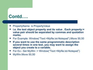 PropertyName  is PropertyValue  i.e. the test object property and its value . Each property:= value pair should be separated by commas and quotation marks. For Example: Window(“Text:=Myfile.txt-Notepad”).Move 50,50 If you want to use the same programmatic description several times in one test, you may want to assign the object you create to a variable. For Ex:- Set MyWin := Window(“Text:=Myfile.txt-Notepad”) MyWin.Move 50,50 Contd…. 