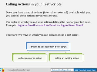 Calling Actions in your Test Scripts

Once you have a set of actions (internal or external) available with you,
you can call these actions in your test scripts.

The order in which you call your actions defines the flow of your test case.
Example: login to Gmail >> send an Email >> logout from Gmail


There are two ways in which you can call actions in a test script -



                                2 ways to call actions in a test script



              calling copy of an action                   calling an existing action



 www.automationrepository.com                          Automation Repository -   QTP Tutorials Made Easy
 