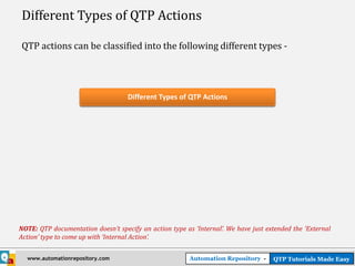 Different Types of QTP Actions

QTP actions can be classified into the following different types -




                                    Different Types of QTP Actions




NOTE: QTP documentation doesn’t specify an action type as ‘Internal’. We have just extended the ‘External
Action’ type to come up with ‘Internal Action’.


  www.automationrepository.com                           Automation Repository -     QTP Tutorials Made Easy
 