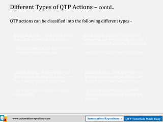 Different Types of QTP Actions – contd..

QTP actions can be classified into the following different types -


  Reusable Actions : These are the actions      Non-Reusable Actions : These are the
  that can be called multiple times by –        actions that can be called only once and
                                                that too in the test where they are stored.
   - the same test in which it is stored, and
  - by other external tests also.               These can’t be called from external tests.




  Internal Actions : With reference to a        External Actions : With reference to a
  QTP test case, an internal action is one      QTP test case, an external action is one
  that is stored within that test case.         that is stored in some other test case.

  This action can be reusable as well as        External actions should be reusable
  non-reusable.                                 otherwise it can’t be used outside the
                                                test case.




 www.automationrepository.com                     Automation Repository -   QTP Tutorials Made Easy
 