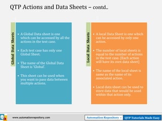 QTP Actions and Data Sheets – contd..



                     • A Global Data sheet is one                             • A local Data Sheet is one which
Global Data Sheets




                                                          Local Data Sheets
                       which can be accessed by all the                         can be accessed by only one
                       actions in the test case.                                action.

                     • Each test case has only one                            • The number of local sheets is
                       Global Sheet.                                            equal to the number of actions
                                                                                in the test case. [Each action
                     • The name of the Global Data                              will have its own data sheet]
                       Sheet is ‘Global’.
                                                                              • The name of the local sheet is
                     • This sheet can be used when                              same as the name of its
                       you want to pass data between                            associated action.
                       multiple actions.
                                                                              • Local data sheet can be used to
                                                                                store data that would be used
                                                                                within that action only.




        www.automationrepository.com                        Automation Repository -                QTP Tutorials Made Easy
 