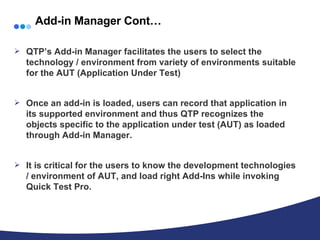 Add-in Manager Cont… QTP’s Add-in Manager facilitates the users to select the technology / environment from variety of environments suitable for the AUT (Application Under Test) Once an add-in is loaded, users can record that application in its supported environment and thus QTP recognizes the objects specific to the application under test (AUT) as loaded through Add-in Manager. It is critical for the users to know the development technologies / environment of AUT, and load right Add-Ins while invoking Quick Test Pro. 