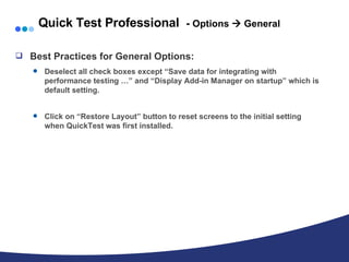 Quick Test Professional  -  Options    General Best Practices for General Options: Deselect all check boxes except “Save data for integrating with performance testing …” and “Display Add-in Manager on startup” which is default setting. Click on “Restore Layout” button to reset screens to the initial setting when QuickTest was first installed. 