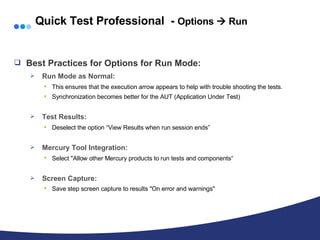 Quick Test Professional  -  Options    Run Best Practices for Options for Run Mode: Run Mode as Normal:  This ensures that the execution arrow appears to help with trouble shooting the tests. Synchronization becomes better for the AUT (Application Under Test) Test Results:  Deselect the option “View Results when run session ends”   Mercury Tool Integration:  Select "Allow other Mercury products to run tests and components“ Screen Capture:   Save step screen capture to results "On error and warnings" 