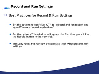 Record and Run Settings Best Practices for Record & Run Settings, Set the options to configure QTP to "Record and run test on any open Windows- based application“ Set the option - This window will appear the first time you click on the Record button in the new test. Manually recall this window by selecting Test   Record and Run settings 