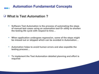 Automation Fundamental Concepts What is Test Automation ?  Software Test Automation is the process of automating the steps of manual test cases using an automation tool Or utility to shorten the testing life cycle with respect to time… When application undergoes regression, some of the steps might be missed out or skipped which can be avoided in Automation… Automation helps to avoid human errors and also expedite the testing process… To implement the Test Automation detailed planning and effort is required 