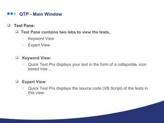   QTP - Main Window Test Pane: Test Pane contains two labs to view the tests,  Keyword View  Expert View Keyword View:  Quick Test Pro displays your test in the form of a collapsible, icon based tree… Expert View: Quick Test Pro displays the source code (VB Script) of the tests in this view. 