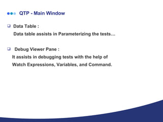   QTP - Main Window Data Table : Data table assists in Parameterizing the tests… Debug Viewer Pane : It assists in debugging tests with the help of  Watch Expressions, Variables, and Command. 