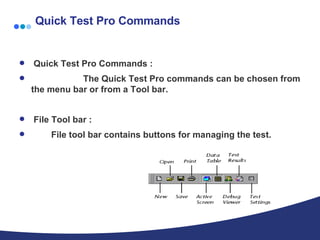 Quick Test Pro Commands Quick Test Pro Commands : The Quick Test Pro commands can be chosen from the menu bar or from a Tool bar. File Tool bar : File tool bar contains buttons for managing the test. 