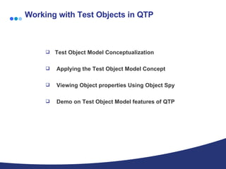 Working with Test Objects in QTP Test Object Model Conceptualization Applying the Test Object Model Concept Viewing Object properties Using Object Spy Demo on Test Object Model features of QTP 