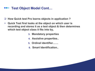  Test Object Model Cont… How Quick test Pro learns objects in application ?  Quick Test first looks at the object on which user is recording and stores it as a test object & then determines which test object class it fits into by, Mandatory properties Assistive properties.. Ordinal identifier……  Smart Identification.. 