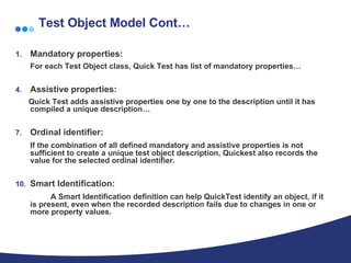 Test Object Model Cont… Mandatory properties: For each Test Object class, Quick Test has list of mandatory properties… Assistive properties: Quick Test adds assistive properties one by one to the description until it has compiled a unique description… Ordinal identifier: If the combination of all defined mandatory and assistive properties is not sufficient to create a unique test object description, Quickest also records the value for the selected ordinal identifier.  Smart Identification: A Smart Identification definition can help QuickTest identify an object, if it is present, even when the recorded description fails due to changes in one or more property values.  