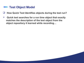 Test Object Model How Quick Test Identifies objects during the test run? Quick test searches for a run time object that exactly matches the description of the test object from the object repository it learned while recording… 