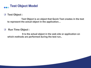 Test Object Model Test Object :   Test Object is an object that Quick Test creates in the test to represent the actual object in the application… Run Time Object : It is the actual object in the web site or application on which methods are performed during the test run.. 